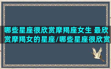 哪些星座很欣赏摩羯座女生 最欣赏摩羯女的星座/哪些星座很欣赏摩羯座女生 最欣赏摩羯女的星座-我的网站